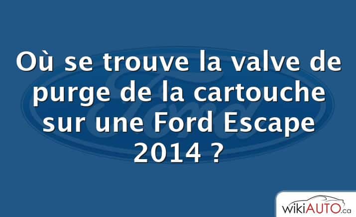 Où se trouve la valve de purge de la cartouche sur une Ford Escape 2014 ?